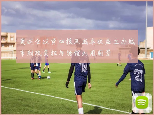 奥运会投资回报及成本收益主办城市财政负担与场馆利用前景