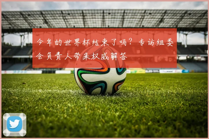 今年的世界杯结束了吗?专访组委会负责人带来权威解答