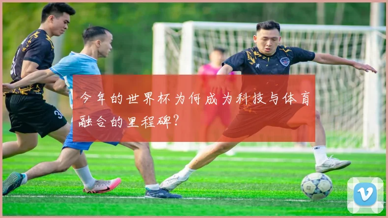 今年的世界杯为何成为科技与体育融合的里程碑?