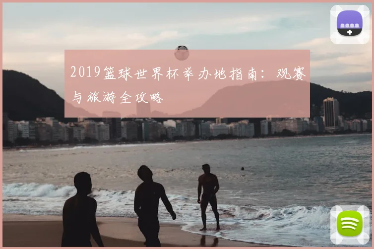 2019篮球世界杯举办地指南：观赛与旅游全攻略