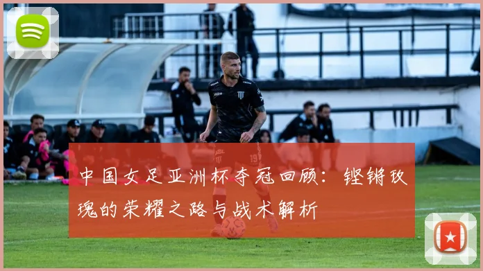 中国女足亚洲杯夺冠回顾：铿锵玫瑰的荣耀之路与战术解析