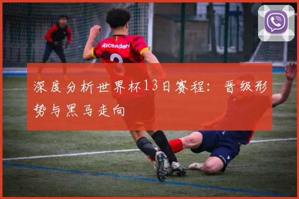 深度分析世界杯13日赛程：晋级形势与黑马走向