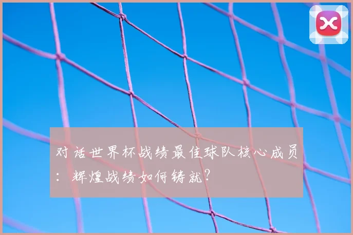 对话世界杯战绩最佳球队核心成员：辉煌战绩如何铸就？