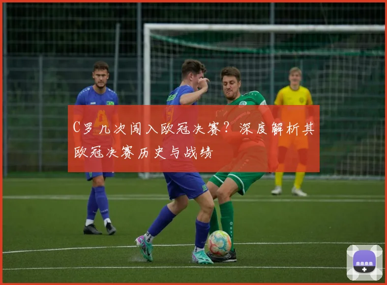 C罗几次闯入欧冠决赛？深度解析其欧冠决赛历史与战绩