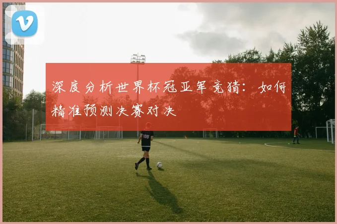 深度分析世界杯冠亚军竞猜：如何精准预测决赛对决