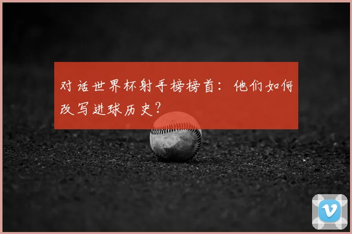 对话世界杯射手榜榜首：他们如何改写进球历史？