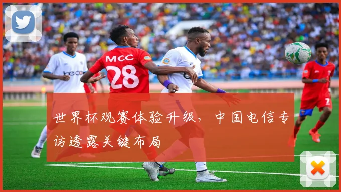 世界杯观赛体验升级,中国电信专访透露关键布局