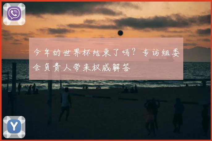 今年的世界杯结束了吗？专访组委会负责人带来权威解答
