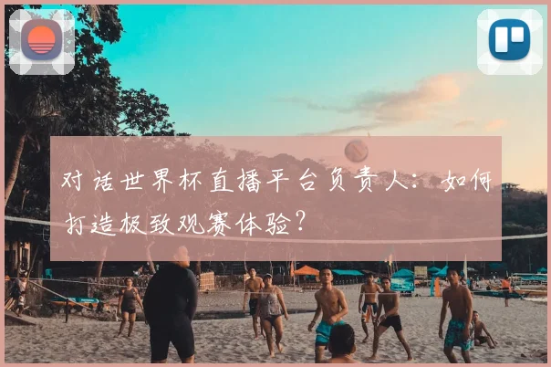 对话世界杯直播平台负责人：如何打造极致观赛体验？