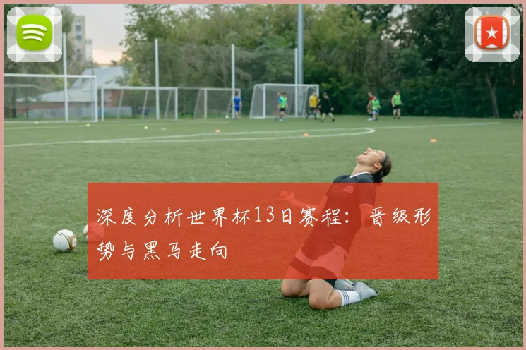 深度分析世界杯13日赛程：晋级形势与黑马走向
