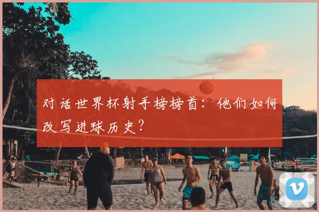 对话世界杯射手榜榜首：他们如何改写进球历史？