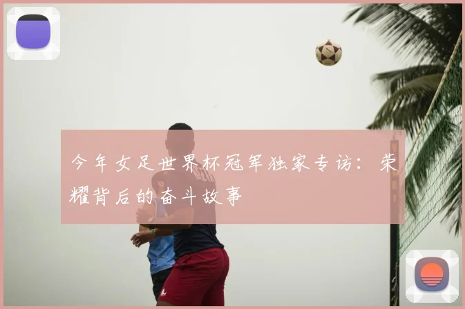 今年女足世界杯冠军独家专访:荣耀背后的奋斗故事