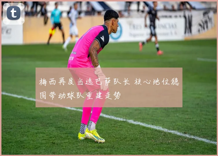 梅西再度当选巴萨队长 核心地位稳固带动球队重建走势