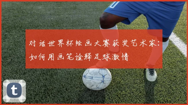 对话世界杯绘画大赛获奖艺术家：如何用画笔诠释足球激情