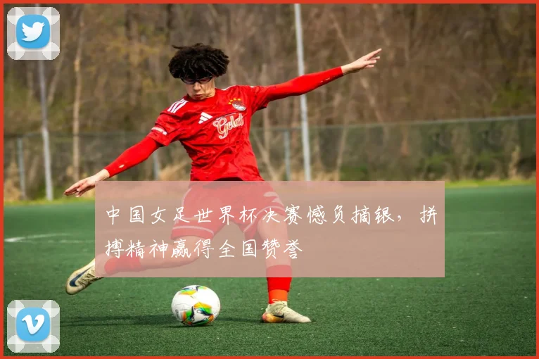 中国女足世界杯决赛憾负摘银，拼搏精神赢得全国赞誉