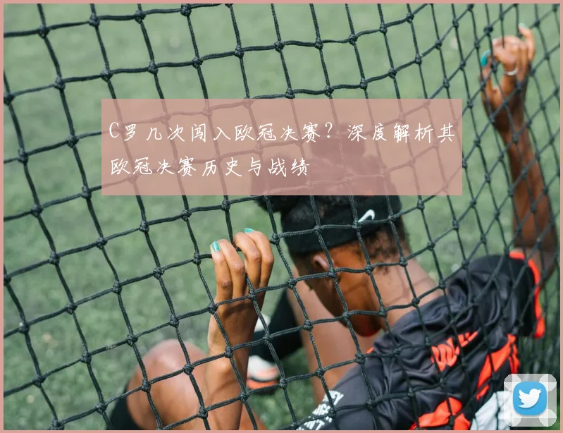 C罗几次闯入欧冠决赛？深度解析其欧冠决赛历史与战绩